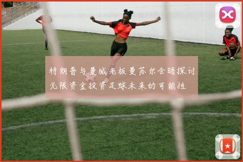 特朗普与曼城老板曼苏尔会晤探讨无限资金投资足球未来的可能性