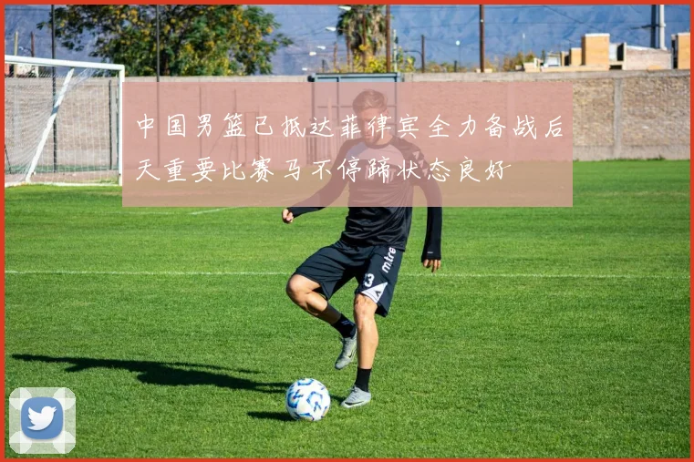 中国男篮已抵达菲律宾全力备战后天重要比赛马不停蹄状态良好