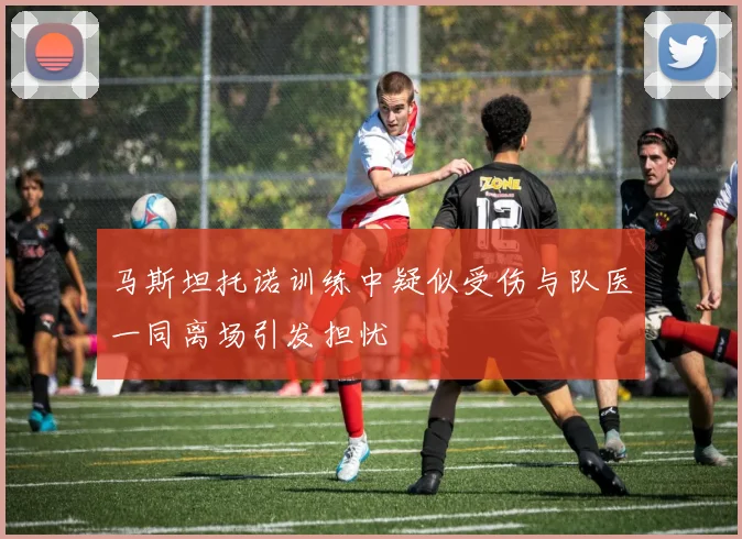 马斯坦托诺训练中疑似受伤与队医一同离场引发担忧
