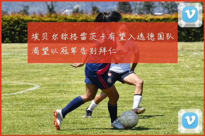 埃贝尔称格雷茨卡有望入选德国队渴望以冠军告别拜仁