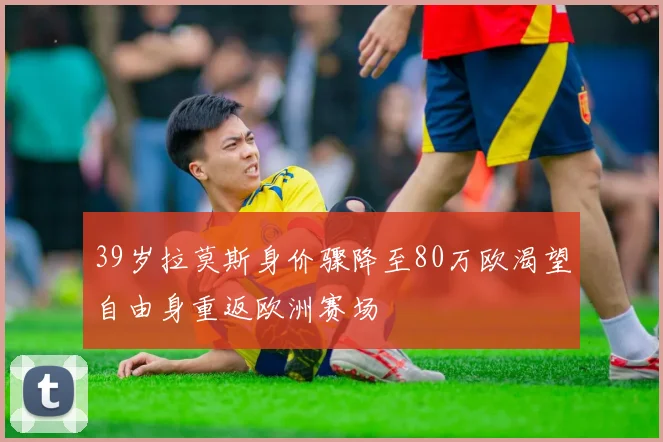 39岁拉莫斯身价骤降至80万欧渴望自由身重返欧洲赛场