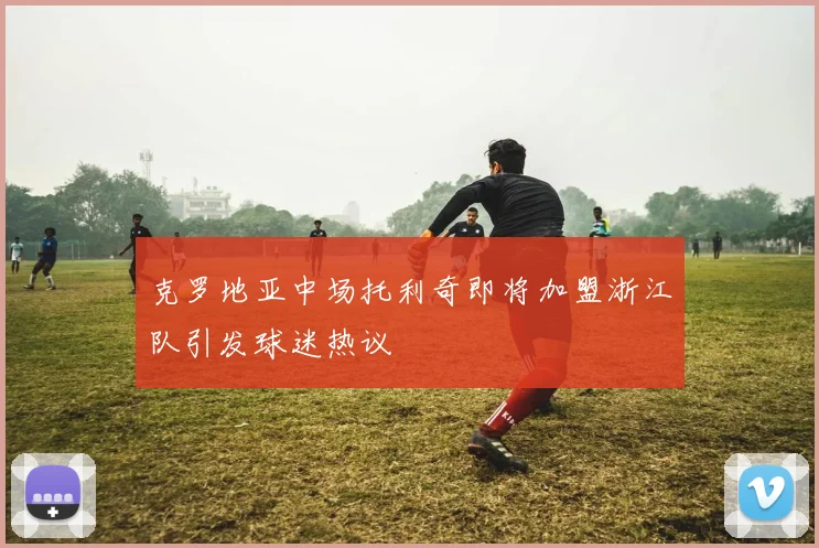 克罗地亚中场托利奇即将加盟浙江队引发球迷热议