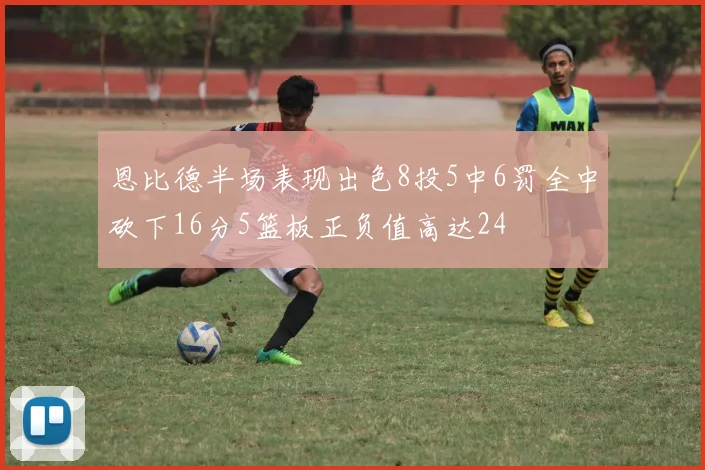 恩比德半场表现出色8投5中6罚全中砍下16分5篮板正负值高达24
