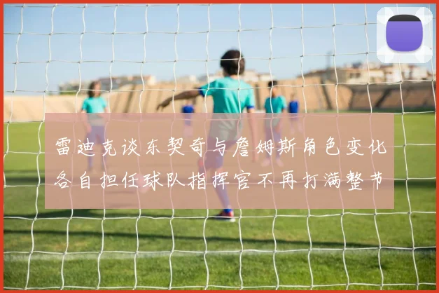 雷迪克谈东契奇与詹姆斯角色变化各自担任球队指挥官不再打满整节