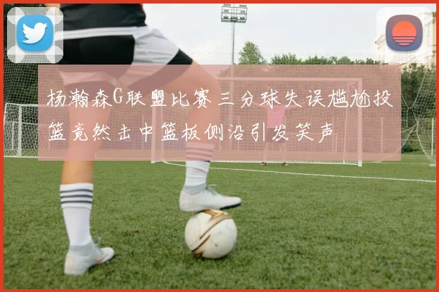 杨瀚森G联盟比赛三分球失误尴尬投篮竟然击中篮板侧沿引发笑声