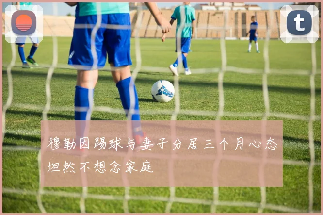 穆勒因踢球与妻子分居三个月心态坦然不想念家庭