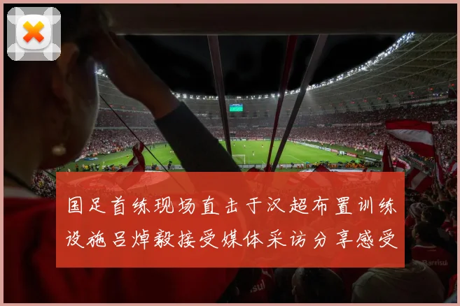 国足首练现场直击于汉超布置训练设施吕焯毅接受媒体采访分享感受
