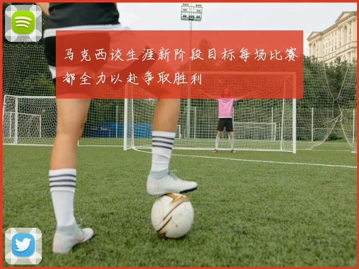 马克西谈生涯新阶段目标每场比赛都全力以赴争取胜利