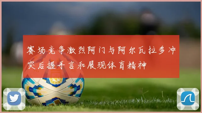 赛场竞争激烈阿门与阿尔瓦拉多冲突后握手言和展现体育精神