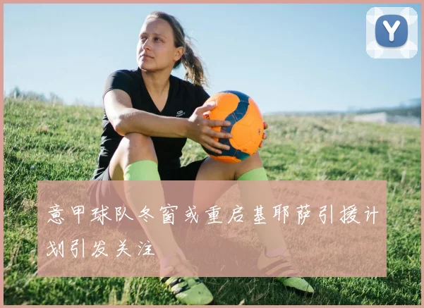 意甲球队冬窗或重启基耶萨引援计划引发关注