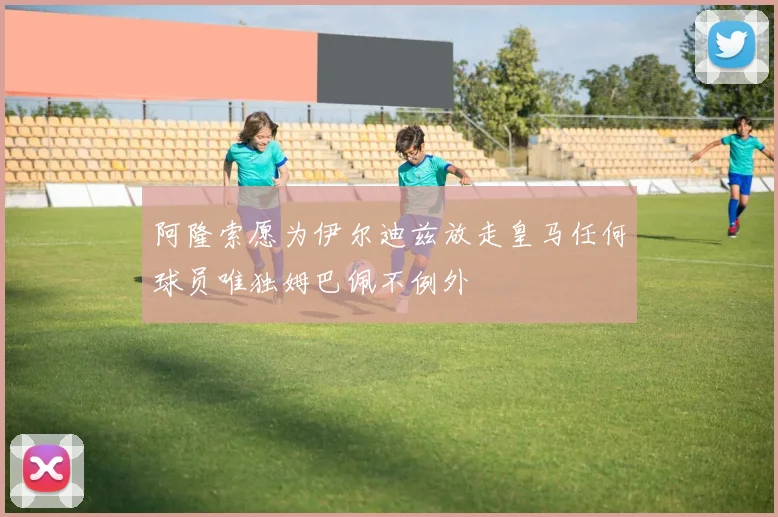 阿隆索愿为伊尔迪兹放走皇马任何球员唯独姆巴佩不例外