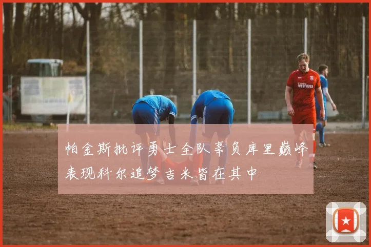 帕金斯批评勇士全队辜负库里巅峰表现科尔追梦吉米皆在其中