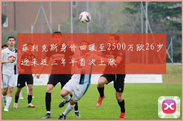 菲利克斯身价回暖至2500万欧26岁迎来近三年半首次上涨