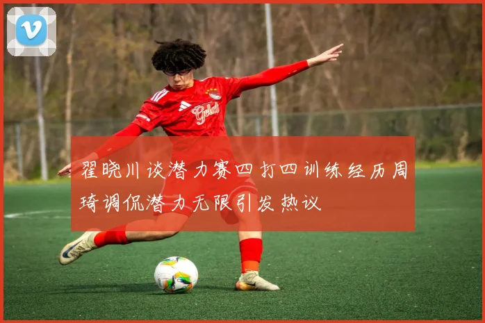 翟晓川谈潜力赛四打四训练经历周琦调侃潜力无限引发热议