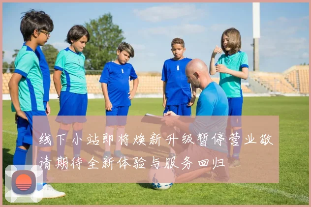 线下小站即将焕新升级暂停营业敬请期待全新体验与服务回归