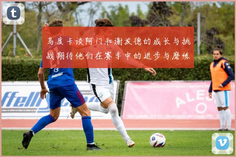 乌度卡谈阿门和谢泼德的成长与挑战期待他们在赛季中的进步与磨练