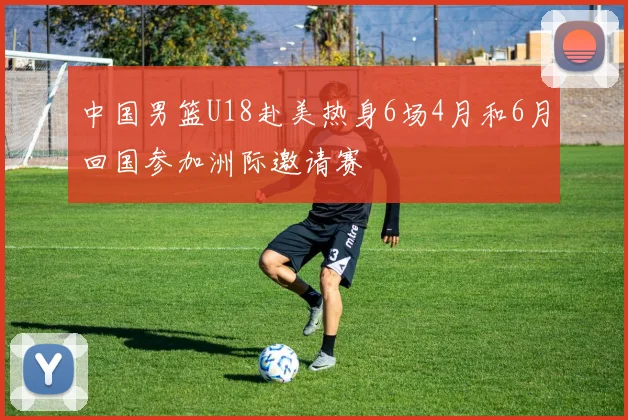 中国男篮U18赴美热身6场4月和6月回国参加洲际邀请赛