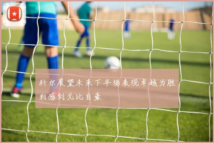 科尔展望未来下半场表现卓越为胜利感到无比自豪