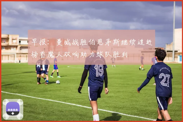 早报：曼城战胜伯恩茅斯继续追赶榜首魔人双响助力球队胜利