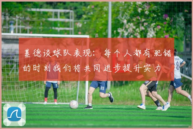 基德谈球队表现：每个人都有犯错的时刻我们将共同进步提升实力