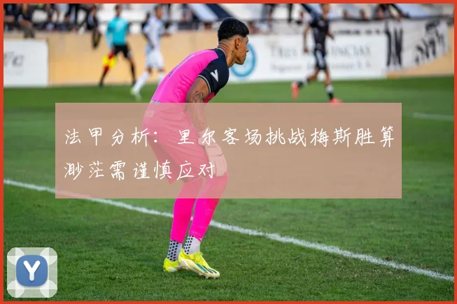 法甲分析：里尔客场挑战梅斯胜算渺茫需谨慎应对