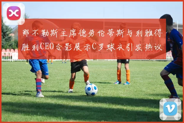 那不勒斯主席德劳伦蒂斯与利雅得胜利CEO合影展示C罗球衣引发热议