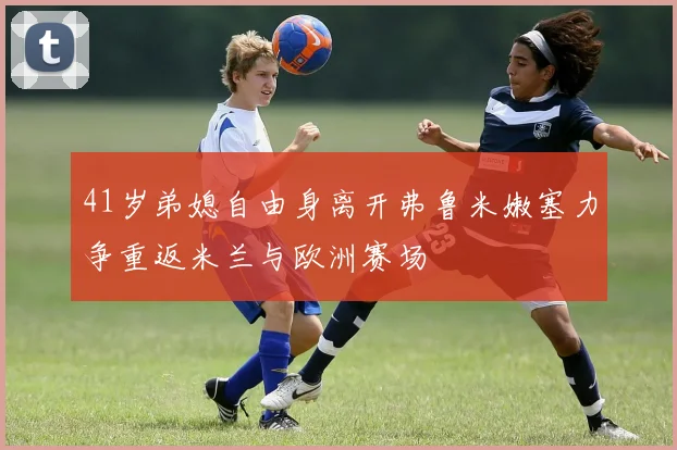 41岁弟媳自由身离开弗鲁米嫩塞力争重返米兰与欧洲赛场