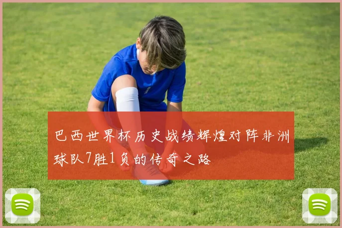 巴西世界杯历史战绩辉煌对阵非洲球队7胜1负的传奇之路