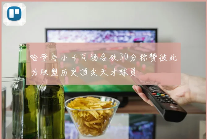哈登与小卡同场各砍30分称赞彼此为联盟历史顶尖天才球员