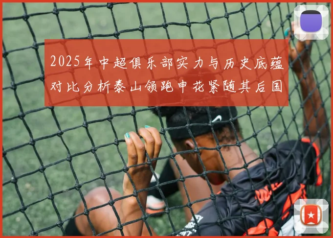 2025年中超俱乐部实力与历史底蕴对比分析泰山领跑申花紧随其后国安位居第三