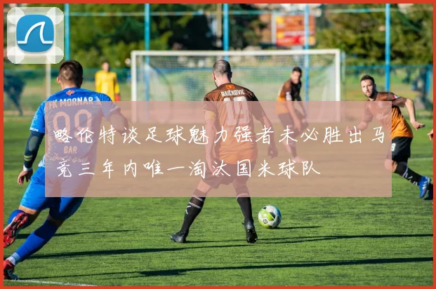 略伦特谈足球魅力强者未必胜出马竞三年内唯一淘汰国米球队