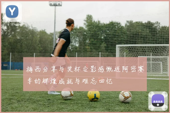 梅西分享与奖杯合影感慨迈阿密赛季的辉煌成就与难忘回忆