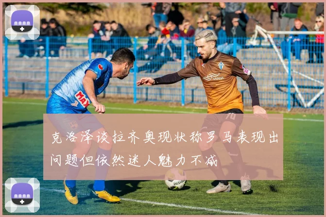 克洛泽谈拉齐奥现状称罗马表现出问题但依然迷人魅力不减