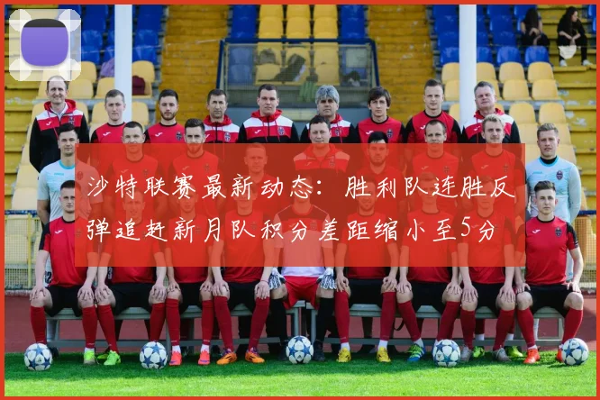 沙特联赛最新动态：胜利队连胜反弹追赶新月队积分差距缩小至5分