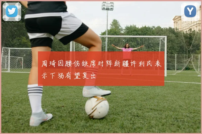 周琦因腰伤缺席对阵新疆许利民表示下场有望复出