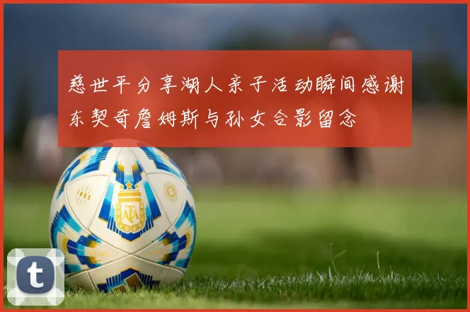 慈世平分享湖人亲子活动瞬间感谢东契奇詹姆斯与孙女合影留念